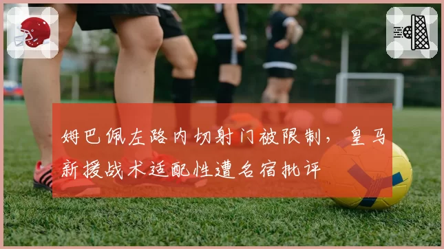 姆巴佩左路内切射门被限制,皇马新援战术适配性遭名宿批评