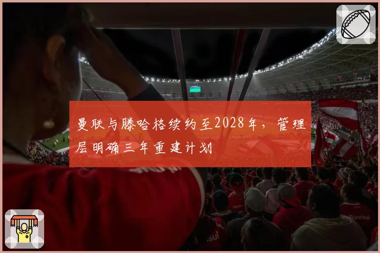 曼联与滕哈格续约至2028年，管理层明确三年重建计划