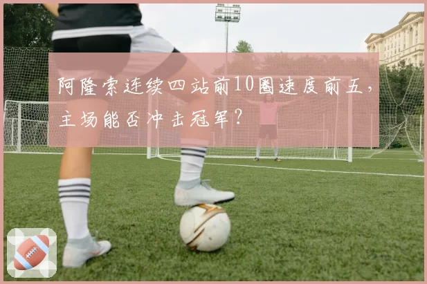 阿隆索连续四站前10圈速度前五,主场能否冲击冠军?