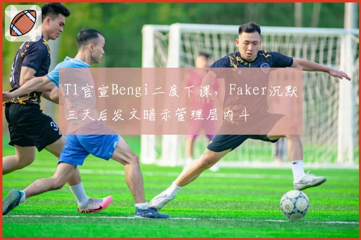 T1官宣Bengi二度下课，Faker沉默三天后发文暗示管理层内斗