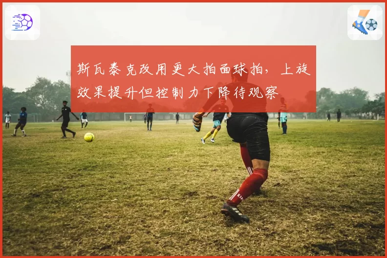 斯瓦泰克改用更大拍面球拍,上旋效果提升但控制力下降待观察