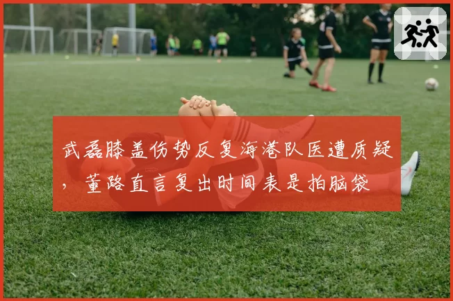 武磊膝盖伤势反复海港队医遭质疑，董路直言复出时间表是拍脑袋