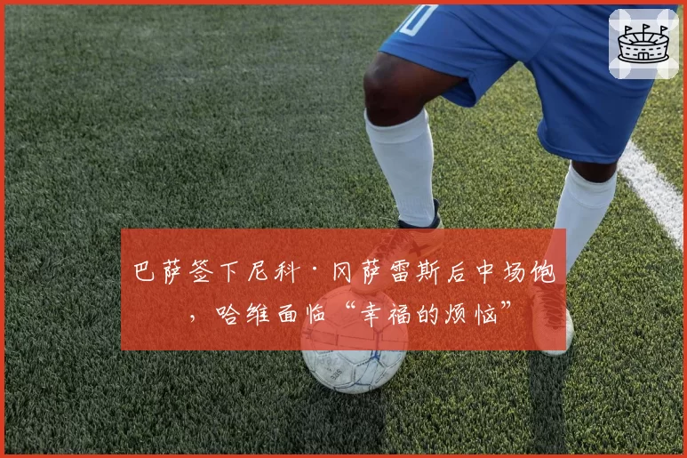 巴萨签下尼科·冈萨雷斯后中场饱和，哈维面临“幸福的烦恼”