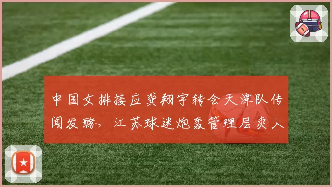 中国女排接应龚翔宇转会天津队传闻发酵，江苏球迷炮轰管理层卖人