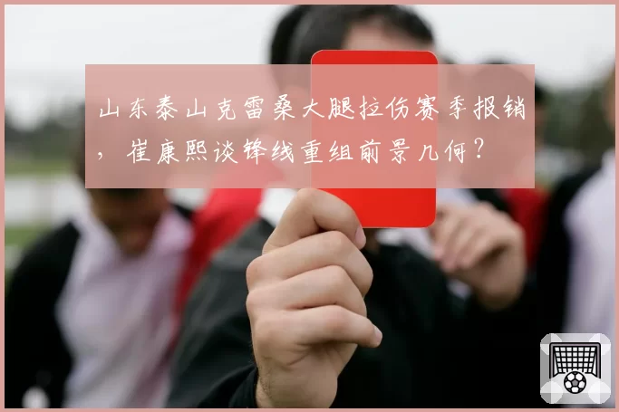 山东泰山克雷桑大腿拉伤赛季报销,崔康熙谈锋线重组前景几何?