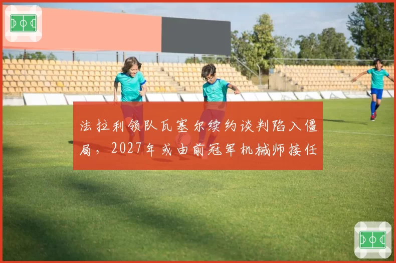 法拉利领队瓦塞尔续约谈判陷入僵局，2027年或由前冠军机械师接任