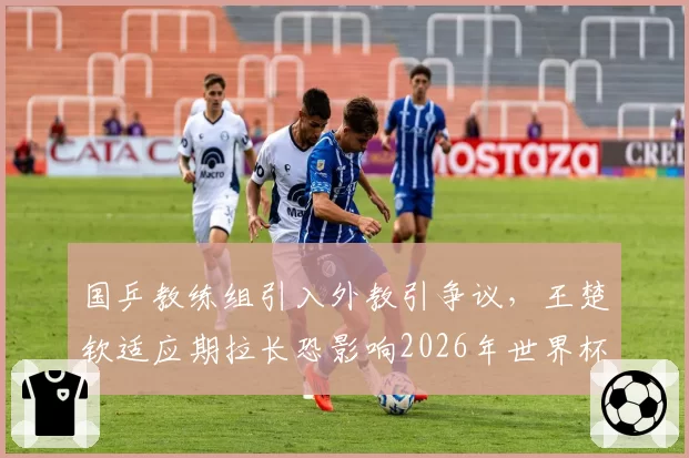 国乒教练组引入外教引争议，王楚钦适应期拉长恐影响2026年世界杯表现