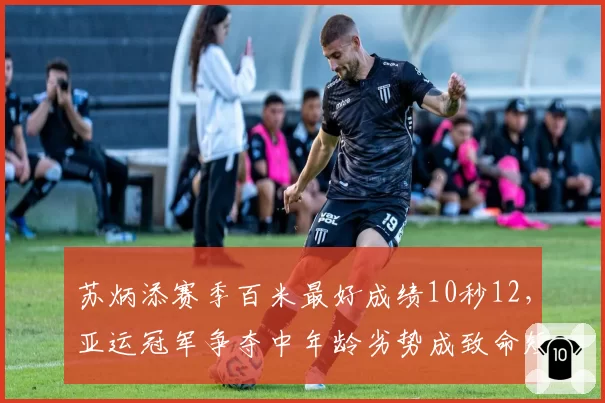 苏炳添赛季百米最好成绩10秒12，亚运冠军争夺中年龄劣势成致命短板？