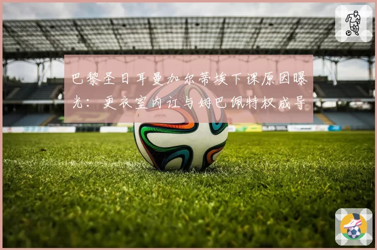 巴黎圣日耳曼加尔蒂埃下课原因曝光：更衣室内讧与姆巴佩特权成导火索