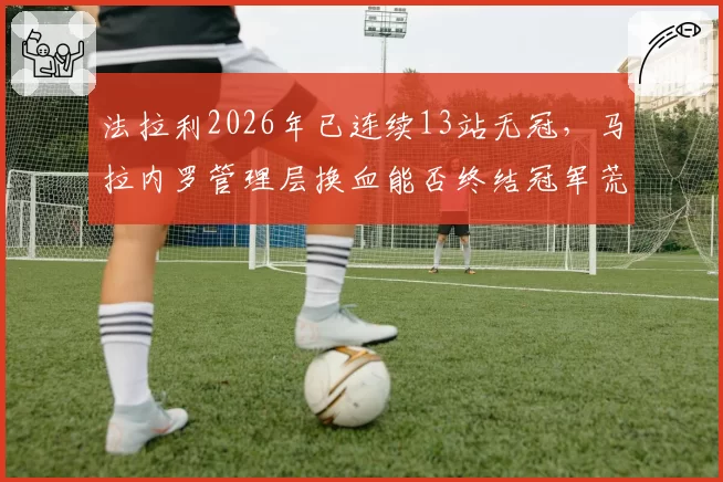法拉利2026年已连续13站无冠,马拉内罗管理层换血能否终结冠军荒?