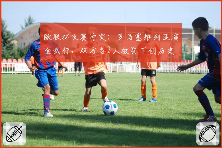 欧联杯决赛冲突：罗马塞维利亚演全武行，双方各2人被罚下创历史
