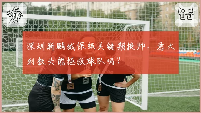 深圳新鹏城保级关键期换帅,意大利教头能拯救球队吗?