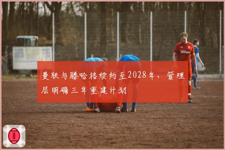 曼联与滕哈格续约至2028年,管理层明确三年重建计划