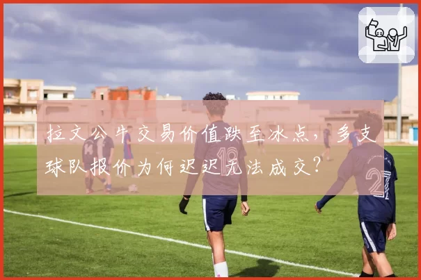 拉文公牛交易价值跌至冰点，多支球队报价为何迟迟无法成交？