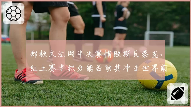 郑钦文法网半决赛惜败斯瓦泰克，红土赛季积分能否助其冲击世界前五？
