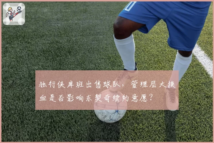 独行侠库班出售球队,管理层大换血是否影响东契奇续约意愿?