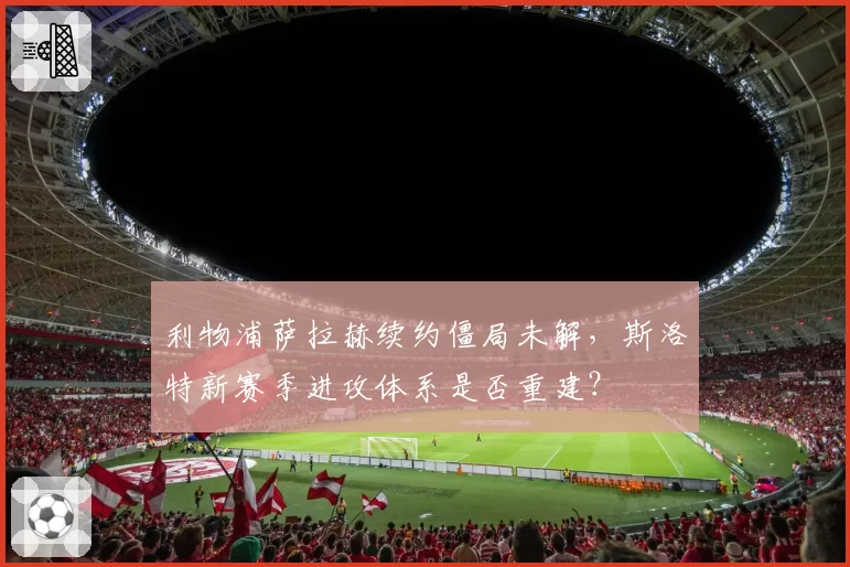 利物浦萨拉赫续约僵局未解，斯洛特新赛季进攻体系是否重建？