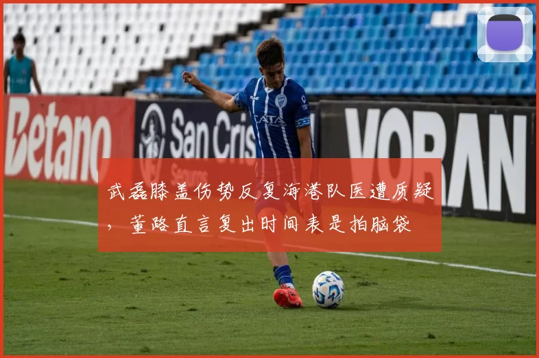 武磊膝盖伤势反复海港队医遭质疑，董路直言复出时间表是拍脑袋