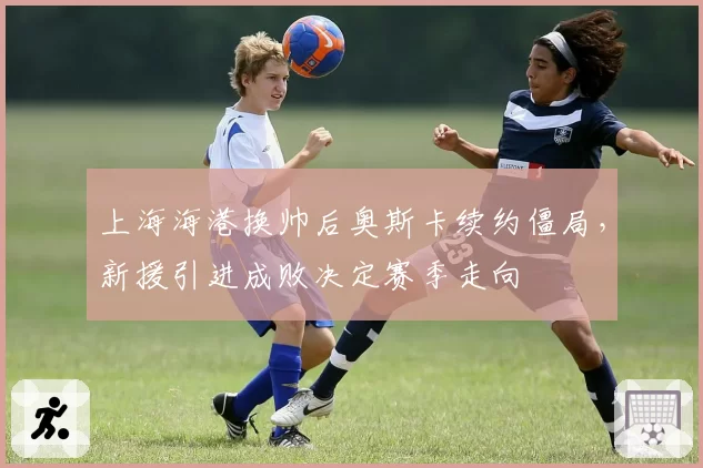 上海海港换帅后奥斯卡续约僵局，新援引进成败决定赛季走向