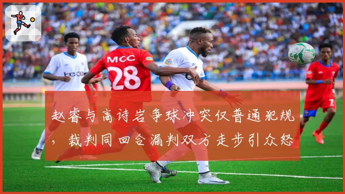 赵睿与高诗岩争球冲突仅普通犯规,裁判同回合漏判双方走步引众怒