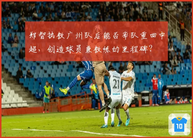 郑智执教广州队后能否率队重回中超,创造球员兼教练的里程碑?