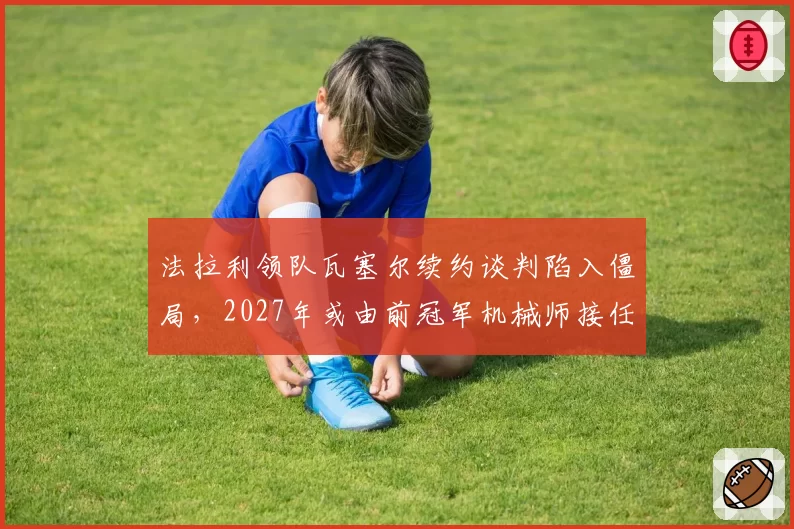 法拉利领队瓦塞尔续约谈判陷入僵局，2027年或由前冠军机械师接任
