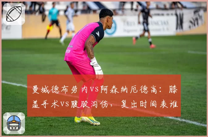 曼城德布劳内vs阿森纳厄德高:膝盖手术vs腹股沟伤,复出时间表谁更乐观?