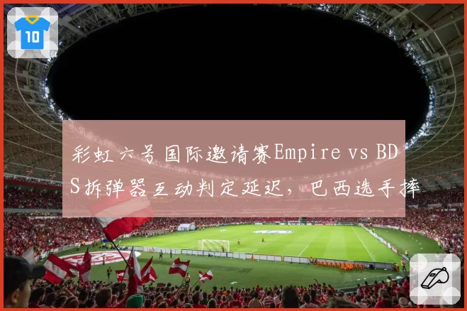 彩虹六号国际邀请赛Empire vs BDS拆弹器互动判定延迟,巴西选手摔耳机离场抗议裁判不作为