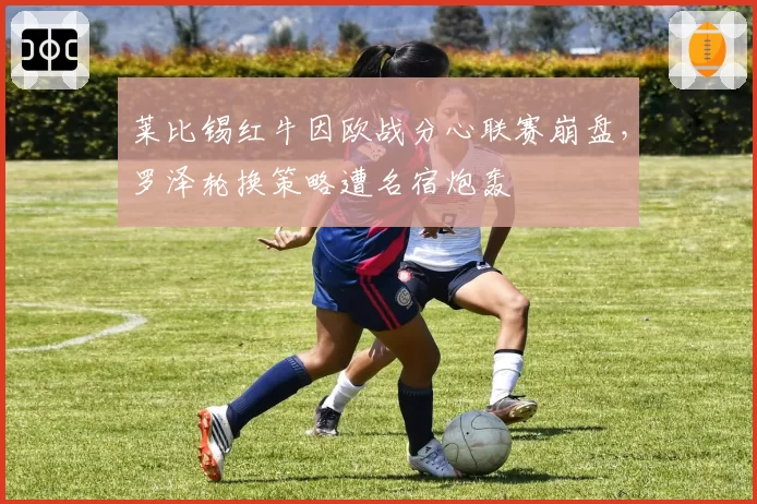 莱比锡红牛因欧战分心联赛崩盘,罗泽轮换策略遭名宿炮轰