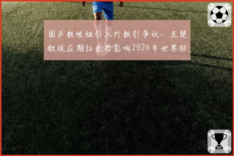 国乒教练组引入外教引争议,王楚钦适应期拉长恐影响2026年世界杯表现