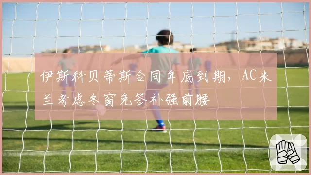 伊斯科贝蒂斯合同年底到期，AC米兰考虑冬窗免签补强前腰