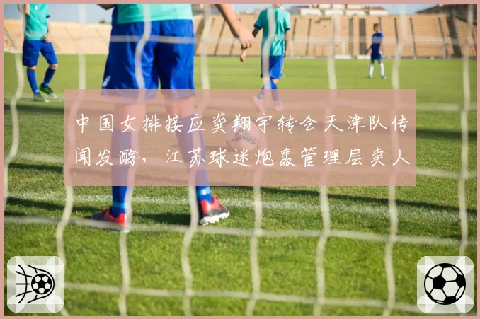 中国女排接应龚翔宇转会天津队传闻发酵，江苏球迷炮轰管理层卖人