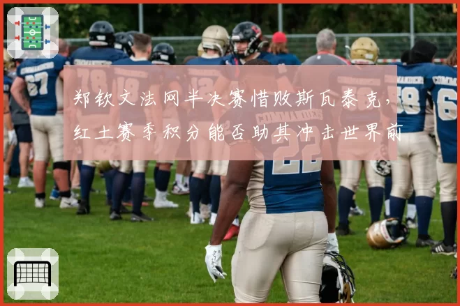 郑钦文法网半决赛惜败斯瓦泰克,红土赛季积分能否助其冲击世界前五?