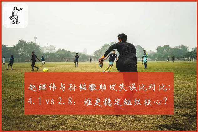赵继伟与孙铭徽助攻失误比对比:4.1 vs 2.8,谁更稳定组织核心?