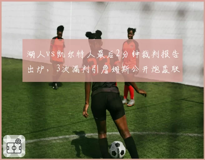 湖人vs凯尔特人最后2分钟裁判报告出炉，3次漏判引詹姆斯公开炮轰联盟